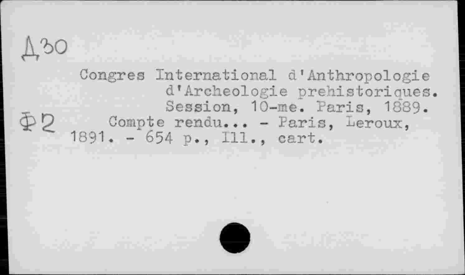 ﻿Д,ъо
Congres International d’Anthropologie d'Archéologie préhistoriques. Session, 10-me. Paris, 1889.
Compte rendu... - Paris, Leroux, 1891. - 654 p., Ill., cart.